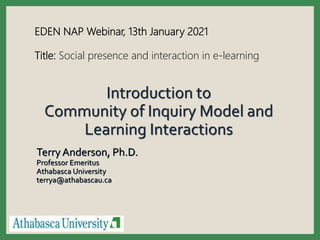 Introduction to
Community of Inquiry Model and
Learning Interactions
Terry Anderson, Ph.D.
Professor Emeritus
Athabasca University
terrya@athabascau.ca
EDEN NAP Webinar, 13th January 2021
Title: Social presence and interaction in e-learning
 