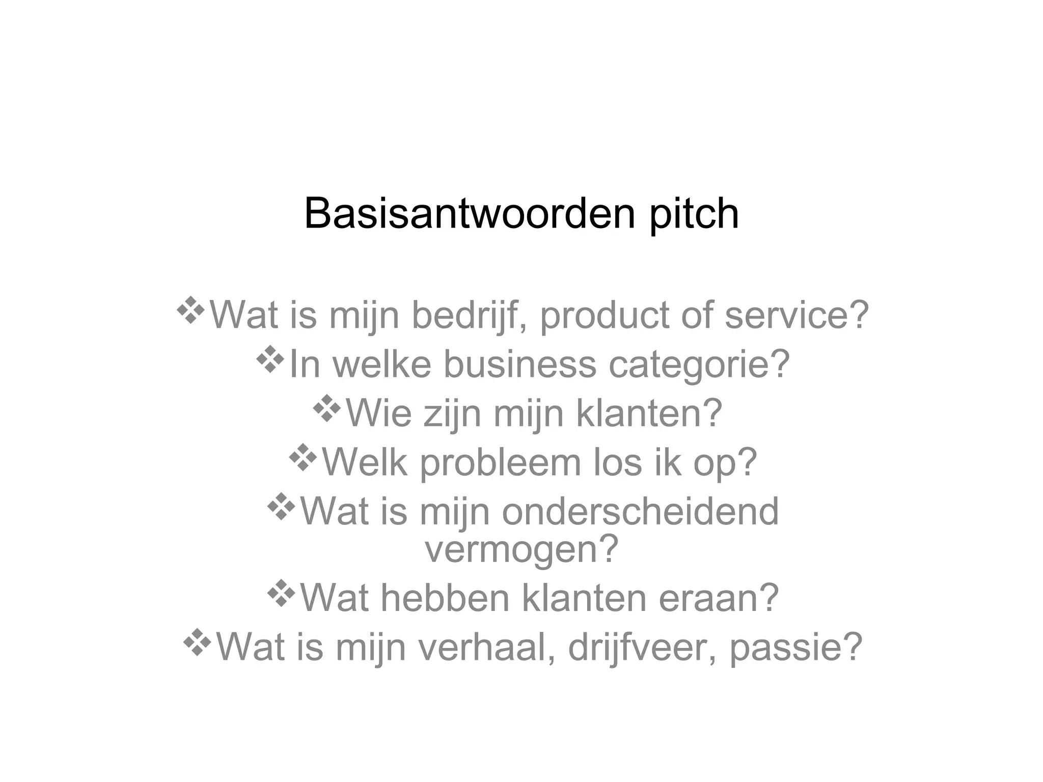 Basisantwoorden pitch
Wat is mijn bedrijf, product of service?
In welke business categorie?
Wie zijn mijn klanten?
Welk probleem los ik op?
Wat is mijn onderscheidend
vermogen?
Wat hebben klanten eraan?
Wat is mijn verhaal, drijfveer, passie?

 