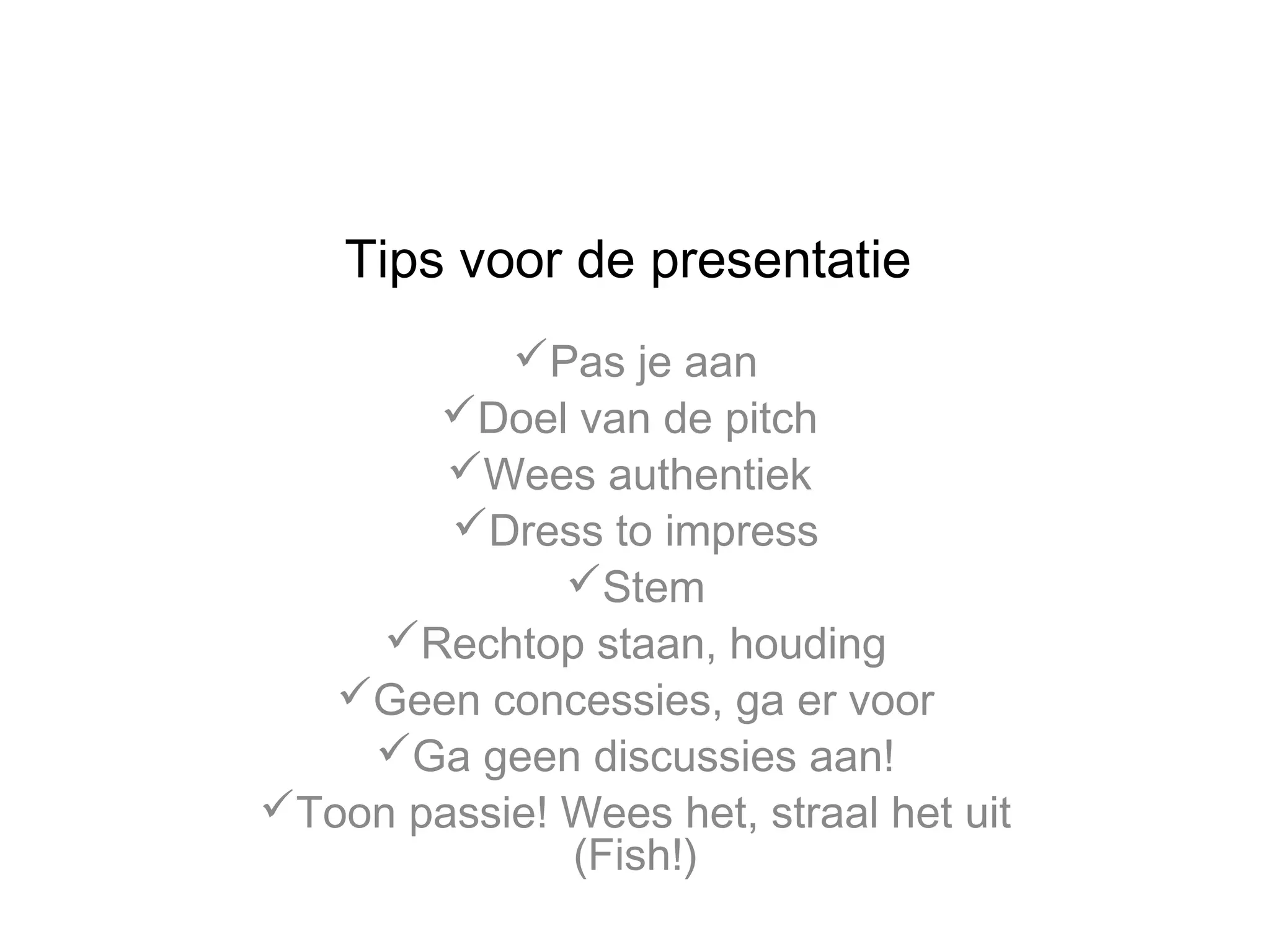 Tips voor de presentatie
Pas je aan
Doel van de pitch
Wees authentiek
Dress to impress
Stem
Rechtop staan, houding
Geen concessies, ga er voor
Ga geen discussies aan!
Toon passie! Wees het, straal het uit
(Fish!)

 