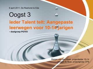 6 april 2011, De Reehorst te Ede


Oogst 3
Ieder Talent telt: Aangepaste
leerwegen voor 10-14 jarigen
- doelgroep PO/VO




                                   Marjan van den Haak, projectleider 10-14
                                         Hessel de Boer, projectgroep CPS
 