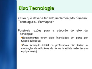 Eixo Tecnologia Eixo que deveria ter sido implementado primeiro:  Tecnologia  ou  Formação ?  Possíveis razões para a adopção do eixo da Tecnologia: Equipamentos terem sido financiados em parte por fundos europeus; Com formação inicial os professores não teriam a motivação de utilizá-los de forma imediata (não tinham equipamento). 
