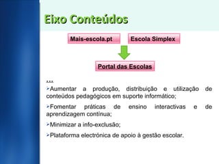 Eixo Conteúdos … Aumentar a produção, distribuição e utilização de conteúdos pedagógicos em suporte informático; Fomentar práticas de ensino interactivas e de aprendizagem contínua; Minimizar a info-exclusão; Plataforma electrónica de apoio à gestão escolar. Mais-escola.pt Escola Simplex Portal das Escolas 