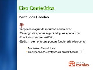 Eixo Conteúdos Portal das Escolas Disponibilização de recursos educativos; Catálogo de apenas alguns blogues educativos; Funciona como repositório; Estão implementadas poucas funcionalidades como: Matrículas Electrónicas  Certificação dos professores na certificação TIC.  