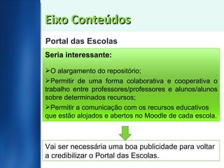 Eixo Conteúdos Portal das Escolas Seria interessante: O alargamento do repositório; Permitir de uma forma colaborativa e cooperativa o trabalho entre professores/professores e alunos/alunos sobre determinados recursos; Permitir a comunicação com os recursos educativos que estão alojados e abertos no Moodle de cada escola. Vai ser necessária uma boa publicidade para voltar a credibilizar o Portal das Escolas. 
