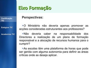 Eixo Formação Perspectivas: O Ministério não deveria apenas promover as acções consideradas estruturantes aos professores? Não deveria caber na responsabilidade dos Directores a realização de um plano de formação responsável e a alocação de recursos humanos para o cumprir? As escolas têm uma plataforma de horas que pode ser gerida com alguma autonomia para definir as áreas críticas onde as deseja aplicar. Certificação TIC Estágios TIC Academias TIC 