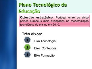 Plano Tecnológico da Educação Três eixos: 1 2 3 Eixo Tecnologia Eixo  Conteúdos Eixo Formação Objectivo estratégico :  Portugal entre os cinco países europeus mais avançados na modernização tecnológica do ensino em 2010 . 