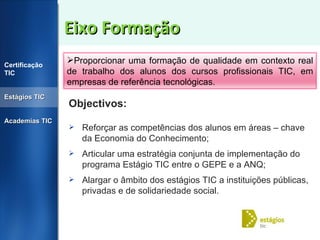 Eixo Formação Objectivos:  Reforçar as competências dos alunos em áreas – chave da Economia do Conhecimento; Articular uma estratégia conjunta de implementação do programa Estágio TIC entre o GEPE e a ANQ; Alargar o âmbito dos estágios TIC a instituições públicas, privadas e de solidariedade social. Certificação TIC Estágios TIC Academias TIC Proporcionar uma formação de qualidade em contexto real de trabalho dos alunos dos cursos profissionais TIC, em empresas de referência tecnológicas. 
