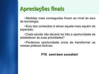 Apreciações finais Medidas mais conseguidas foram ao nível do eixo da tecnologia; Eixo dos conteúdos é talvez aquele mais aquém do esperado; Cada escola não deveria ter tido a oportunidade de estabelecer as suas prioridades? Perdemos oportunidade única de transformar as nossas práticas lectivas; PTE  semi-bem sucedido! 