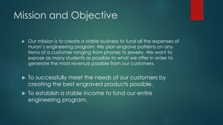 Mission and Objective
 Our mission is to create a stable business to fund all the expenses of
Huron’s engineering program. We plan engrave patterns on any
items of a customer ranging from phones to jewelry. We want to
expose as many students as possible to what we offer in order to
generate the most revenue possible from our customers.
 To successfully meet the needs of our customers by
creating the best engraved products possible.
 To establish a stable income to fund our entire
engineering program.
 