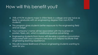 How will this benefit you?
 70% of PLTW students major in STEM fields in college and are twice as
likely to graduate with an engineering degree than non-PLTW
students.
 This program gives students better exposure to the engineering field
and an edge.
 Your company’s name will be associated with the business on
posters, flyers, etc. which is additional positive advertising
 Engineering students from Huron will develop a positive connotation
associated with your company because you helped facilitate their
engineering learning experience.
 This will increase likelihood of Huron engineering students wanting to
work for you.
 