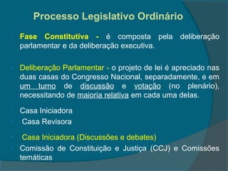 Processo Legislativo Ordinário
   Fase Constitutiva - é composta pela deliberação
    parlamentar e da deliberação executiva.

   Deliberação Parlamentar - o projeto de lei é apreciado nas
    duas casas do Congresso Nacional, separadamente, e em
    um turno de discussão e votação (no plenário),
    necessitando de maioria relativa em cada uma delas.
   Casa Iniciadora
   Casa Revisora
    Casa Iniciadora (Discussões e debates)
   Comissão de Constituição e Justiça (CCJ) e Comissões
    temáticas
 