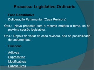 Processo Legislativo Ordinário
   Fase Constitutiva
   Deliberação Parlamentar (Casa Revisora)

Obs.: Nova proposta com a mesma matéria o tema, só na
  próxima sessão legislativa.

Obs.: Depois de voltar da casa revisora, não há possibilidade
  de subemendas.
   Emendas
   Aditivas
   Supressivas
   Modificativas
   Substitutivas
 