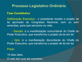 Processo Legislativo Ordinário
   Fase Constitutiva
   Deliberação Executiva - o presidente recebe o projeto de
    lei aprovado do Congresso Nacional, com ou sem
    emendas, para que sancione ou vete.

       - Sanção: é a manifestação concordante do Chefe do
    Poder Executivo, que transforma o projeto de lei em lei

       - Veto: é a manifestação discordante do Chefe do
    Poder Executivo, que transforma o projeto de lei em lei
   Prazo
   15 dias úteis.
   O veto tem que ser expresso.
 