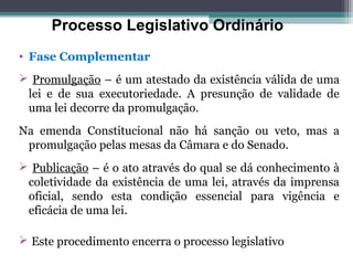 Processo Legislativo Ordinário
• Fase Complementar
 Promulgação – é um atestado da existência válida de uma
 lei e de sua executoriedade. A presunção de validade de
 uma lei decorre da promulgação.
Na emenda Constitucional não há sanção ou veto, mas a
 promulgação pelas mesas da Câmara e do Senado.
 Publicação – é o ato através do qual se dá conhecimento à
 coletividade da existência de uma lei, através da imprensa
 oficial, sendo esta condição essencial para vigência e
 eficácia de uma lei.

 Este procedimento encerra o processo legislativo
 