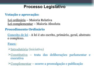 Processo Legislativo
Votação e aprovação:
 Lei ordinária – Maioria Relativa
 Lei complementar – Maioria Absoluta
Procedimento Ordinário
 Conceito de lei - A lei é ato escrito, primário, geral, abstrato
 e complexo.
 Fases::
 Introdutória (iniciativa)
 Constitutiva – trata das deliberações parlamentar e
  executiva
 Complementar – ocorre a promulgação e publicação
 