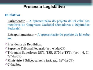 Processo Legislativo
Iniciativa
 Parlamentar – A apresentação do projeto de lei cabe aos
 membros do Congresso Nacional (Senadores e Deputados
 Federais).
 Extraparlamentaar – A apresentação do projeto de lei cabe
 ao:
Presidente da República;
Supremo Tribunal Federal; (art. 93 da CF)
Tribunais Superiores (STJ, TSE, STM e TST); (art. 96, II,
 “a” da CF)
Ministério Público; carreira (art. 127, §2º da CF)
Cidadãos.
 