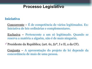 Processo Legislativo

Iniciativa
  Concorrente – É de competência de vários legitimados. Ex:
  Iniciativa de leis ordinárias e complementares.

  Exclusiva – Pertencente a um só legitimado. Quando se
  reserva a matéria a alguém, não é de mais ninguém.
Presidente da República; (art. 61, §1º, I e II, a da CF).

  Conjunta – A apresentação do projeto de lei depende da
  concordância de mais de uma pessoa.
 
