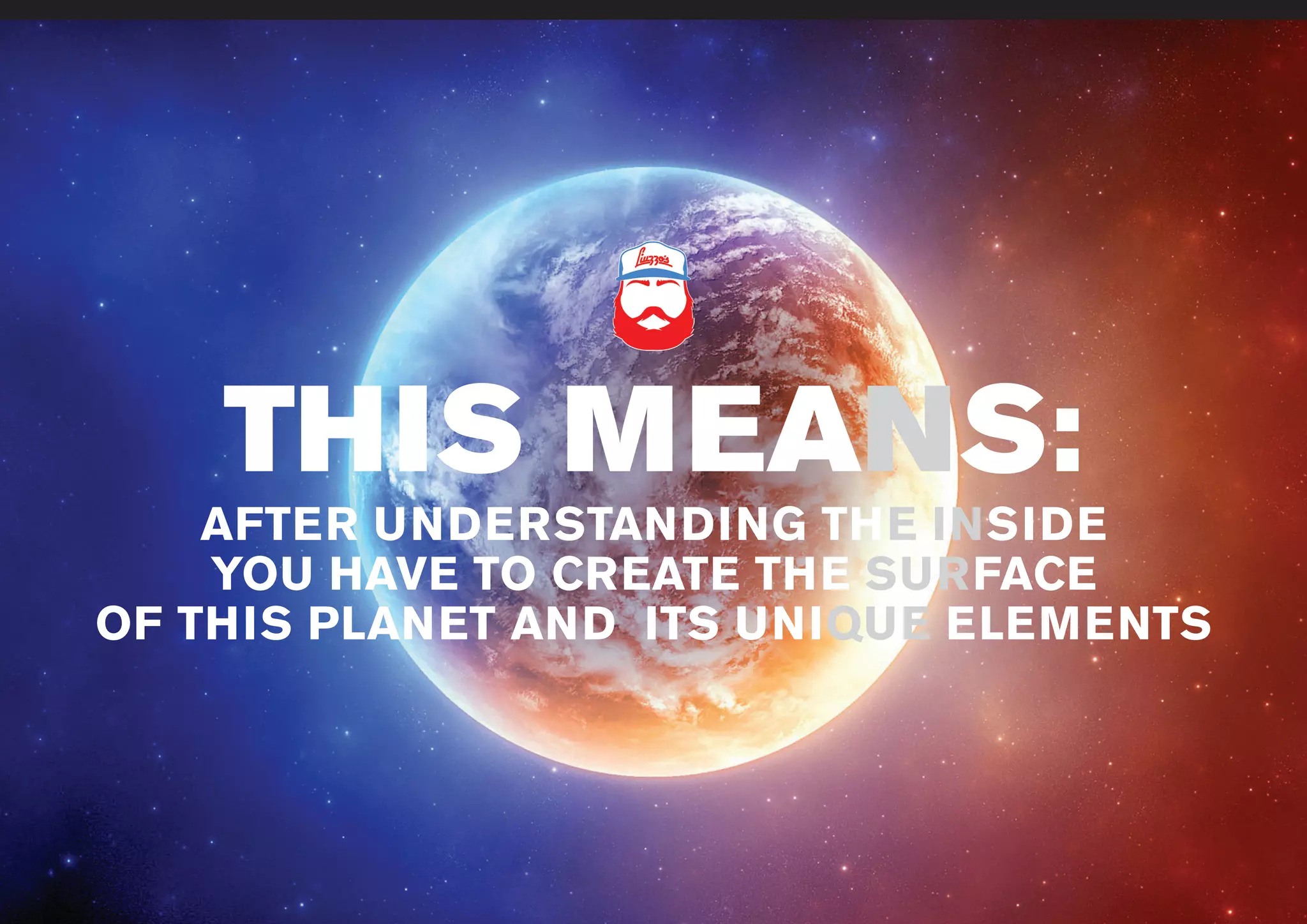 www.liuzzosfactory.com
THIS MEANS:
AFTER UNDERSTANDING THE INSIDE
YOU HAVE TO CREATE THE SURFACE
OF THIS PLANET AND ITS UNIQUE ELEMENTS
 