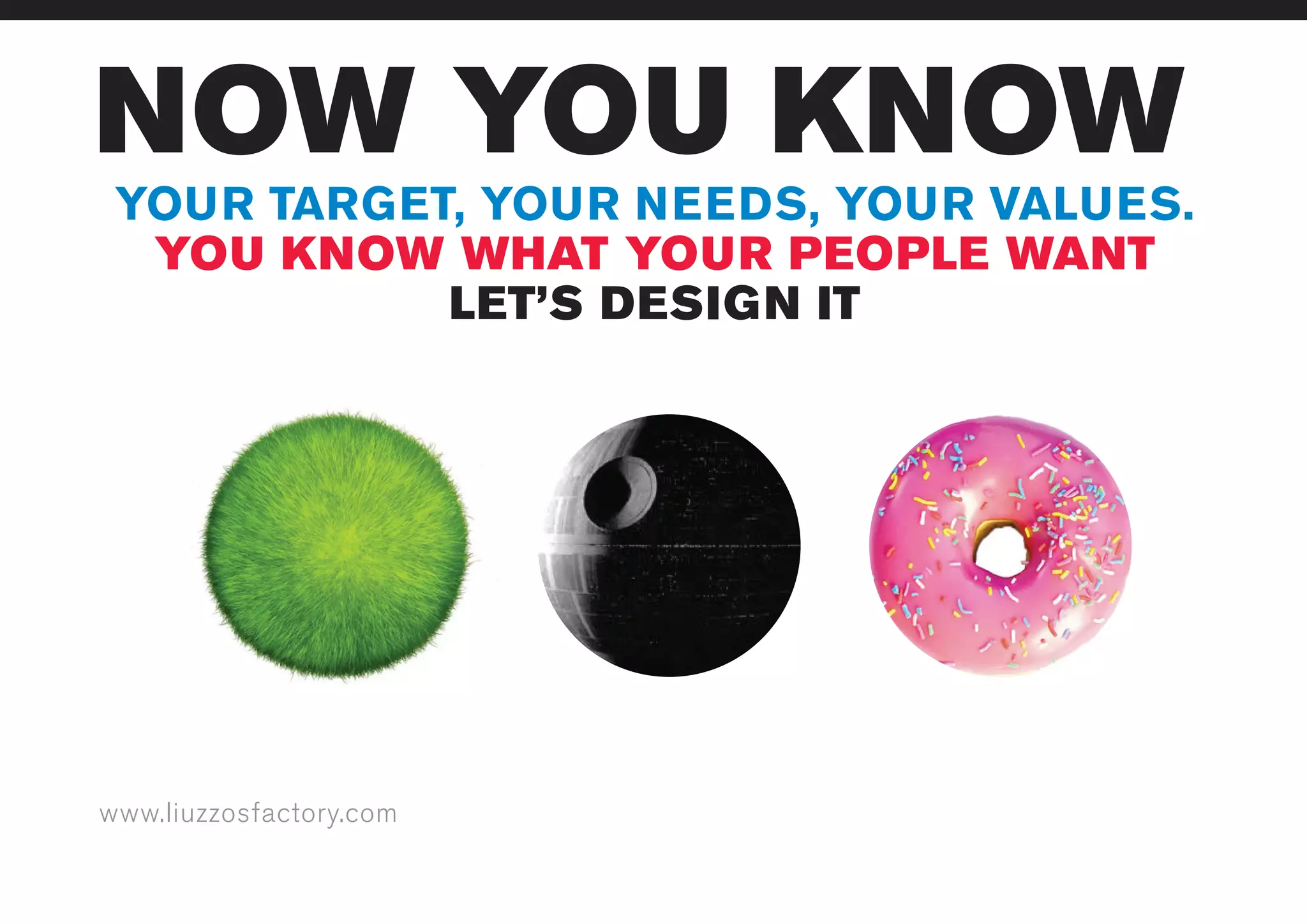 www.liuzzosfactory.com
NOW YOU KNOW
YOUR TARGET, YOUR NEEDS, YOUR VALUES.
YOU KNOW WHAT YOUR PEOPLE WANT
LET’S DESIGN IT
 