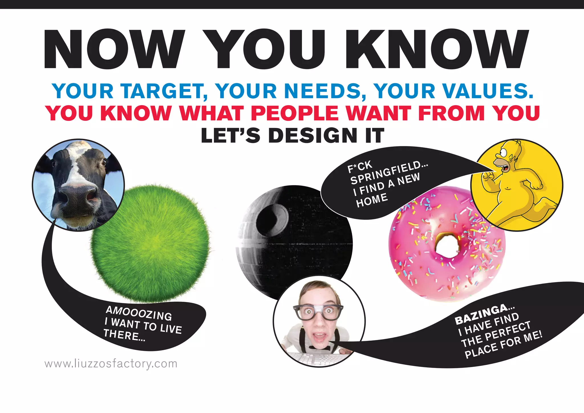 www.liuzzosfactory.com
NOW YOU KNOW
YOUR TARGET, YOUR NEEDS, YOUR VALUES.
YOU KNOW WHAT PEOPLE WANT FROM YOU
LET’S DESIGN IT
AMOOOZINGI WANT TO LIVETHERE...
BAZINGA...
I HAVE FIND
THE PERFECT
PLACE FOR ME!
F*CK
SPRINGFIELD...
I FIND A NEW
HOME
 