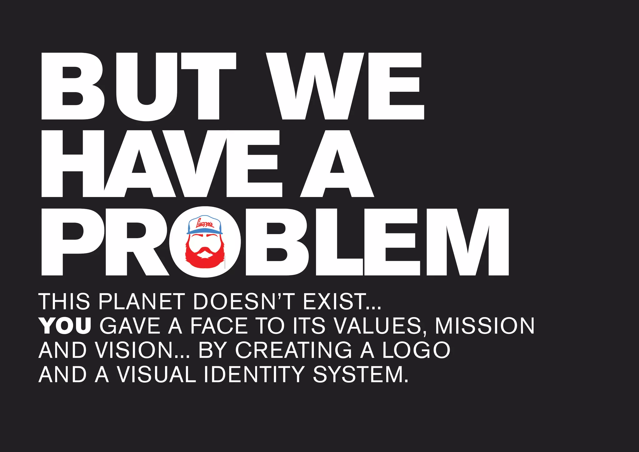www.liuzzosfactory.com
BUT WE
HAVE A
PROBLEMTHIS PLANET DOESN’T EXIST...
YOU GAVE A FACE TO ITS VALUES, MISSION
AND VISION... BY CREATING A LOGO
AND A VISUAL IDENTITY SYSTEM.
PROBLEMPROBLEM
 