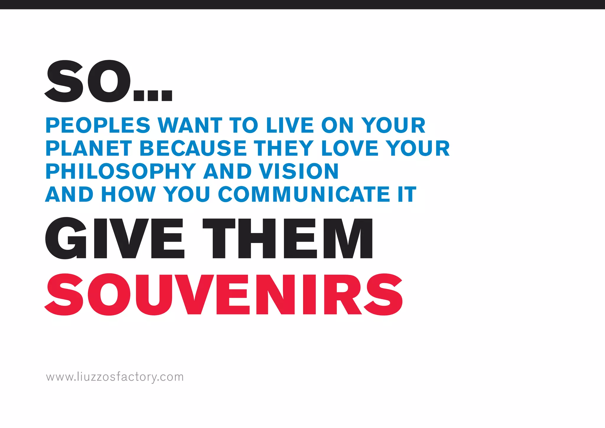 www.liuzzosfactory.com
SO...
GIVE THEM
SOUVENIRS
PEOPLES WANT TO LIVE ON YOUR
PLANET BECAUSE THEY LOVE YOUR
PHILOSOPHY AND VISION
AND HOW YOU COMMUNICATE IT
 