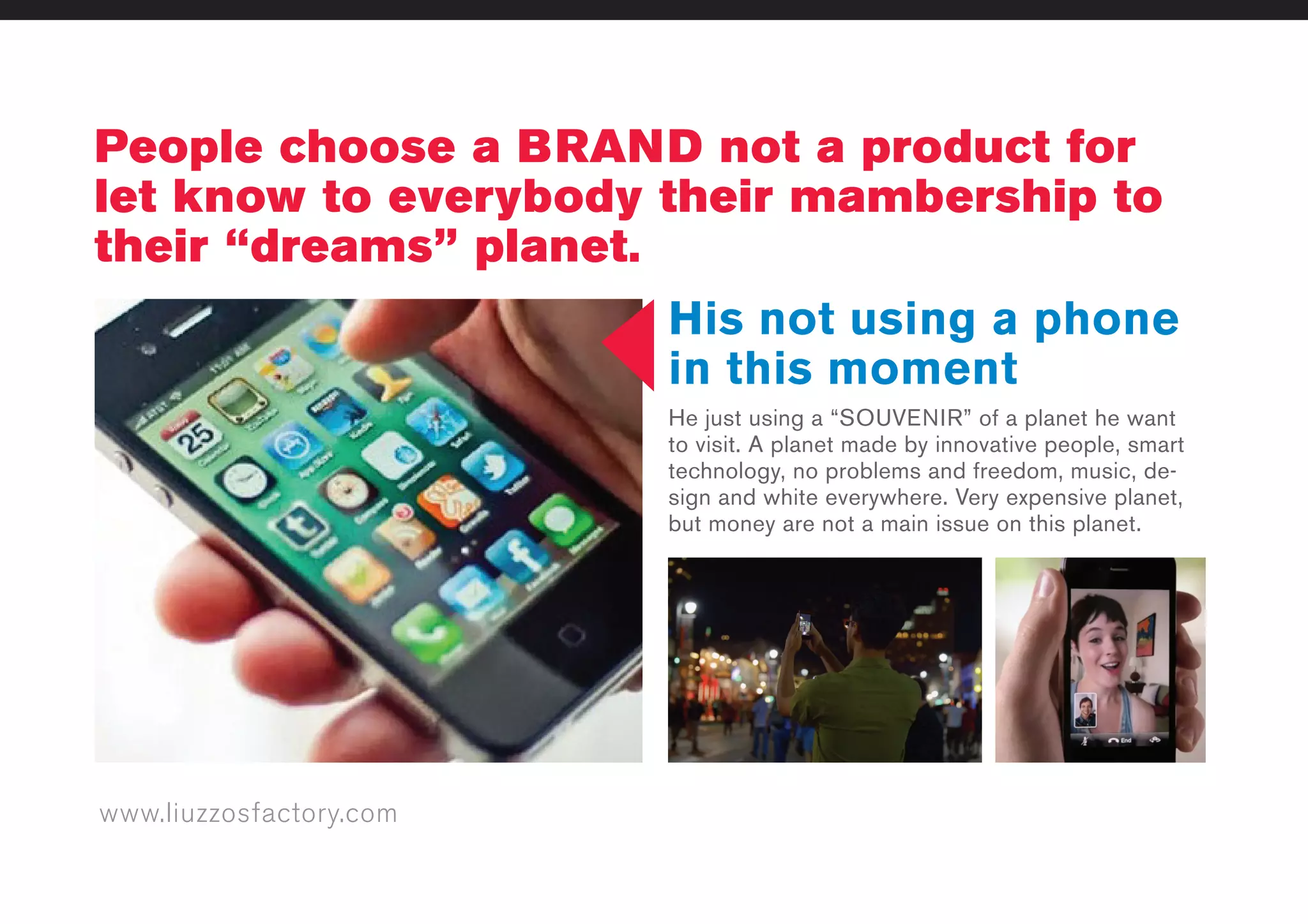 www.liuzzosfactory.com
People choose a BRAND not a product for
let know to everybody their mambership to
their “dreams” planet.
His not using a phone
in this moment
He just using a “SOUVENIR” of a planet he want
to visit. A planet made by innovative people, smart
technology, no problems and freedom, music, de-
sign and white everywhere. Very expensive planet,
but money are not a main issue on this planet.
 