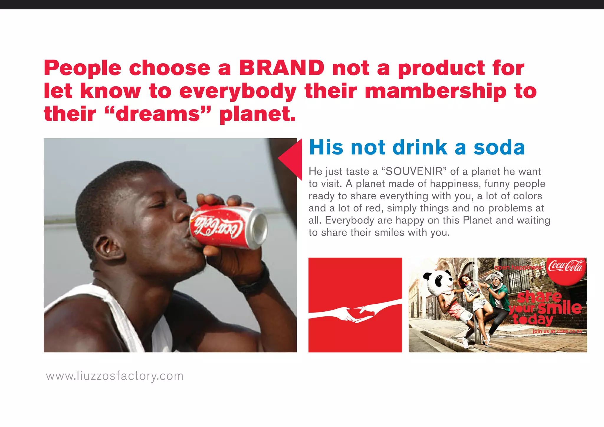 www.liuzzosfactory.com
People choose a BRAND not a product for
let know to everybody their mambership to
their “dreams” planet.
His not drink a soda
He just taste a “SOUVENIR” of a planet he want
to visit. A planet made of happiness, funny people
ready to share everything with you, a lot of colors
and a lot of red, simply things and no problems at
all. Everybody are happy on this Planet and waiting
to share their smiles with you.
 