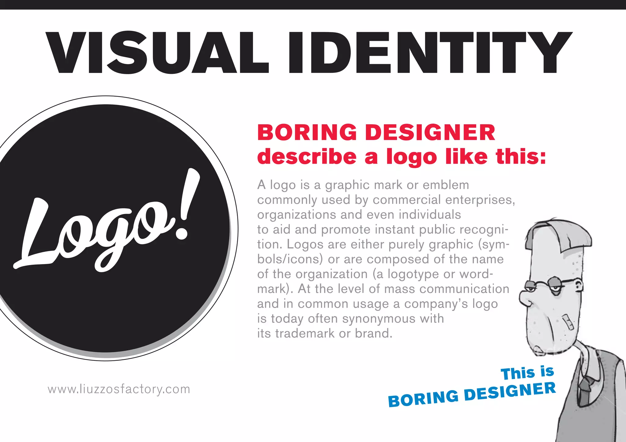 www.liuzzosfactory.com
VISUAL IDENTITY
Logo!
BORING DESIGNER
describe a logo like this:
This is
BORING DESIGNER
A logo is a graphic mark or emblem
commonly used by commercial enterprises,
organizations and even individuals
to aid and promote instant public recogni-
tion. Logos are either purely graphic (sym-
bols/icons) or are composed of the name
of the organization (a logotype or word-
mark). At the level of mass communication
and in common usage a company’s logo
is today often synonymous with
its trademark or brand.
 
