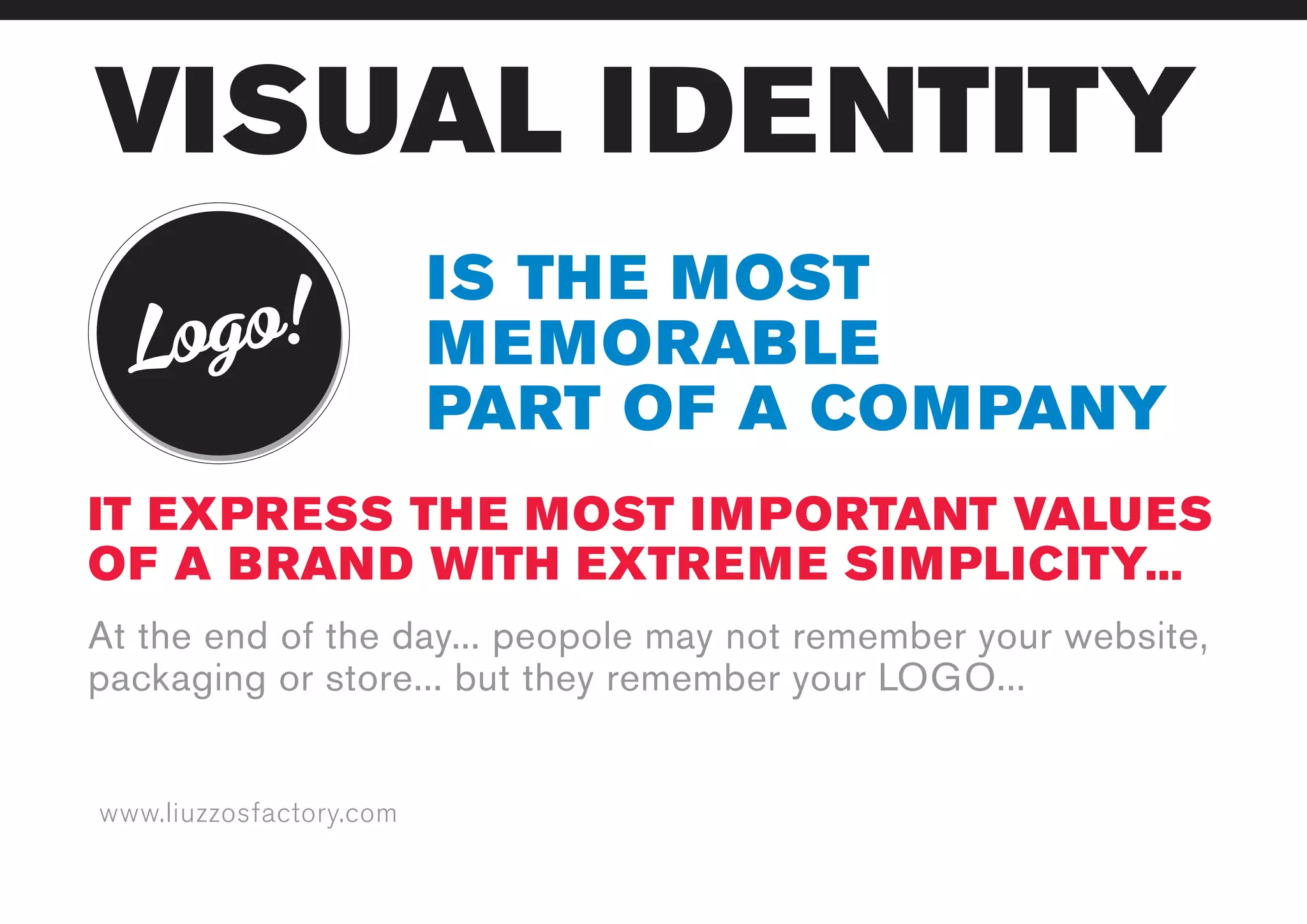 www.liuzzosfactory.com
VISUAL IDENTITY
Logo!
IS THE MOST
MEMORABLE
PART OF A COMPANY
IT EXPRESS THE MOST IMPORTANT VALUES
OF A BRAND WITH EXTREME SIMPLICITY...
At the end of the day... peopole may not remember your website,
packaging or store... but they remember your LOGO...
 