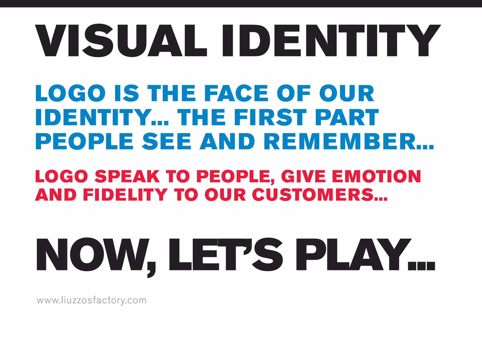 www.liuzzosfactory.com
VISUAL IDENTITY
NOW, LET’S PLAY...
LOGO SPEAK TO PEOPLE, GIVE EMOTION
AND FIDELITY TO OUR CUSTOMERS...
LOGO IS THE FACE OF OUR
IDENTITY... THE FIRST PART
PEOPLE SEE AND REMEMBER...
 