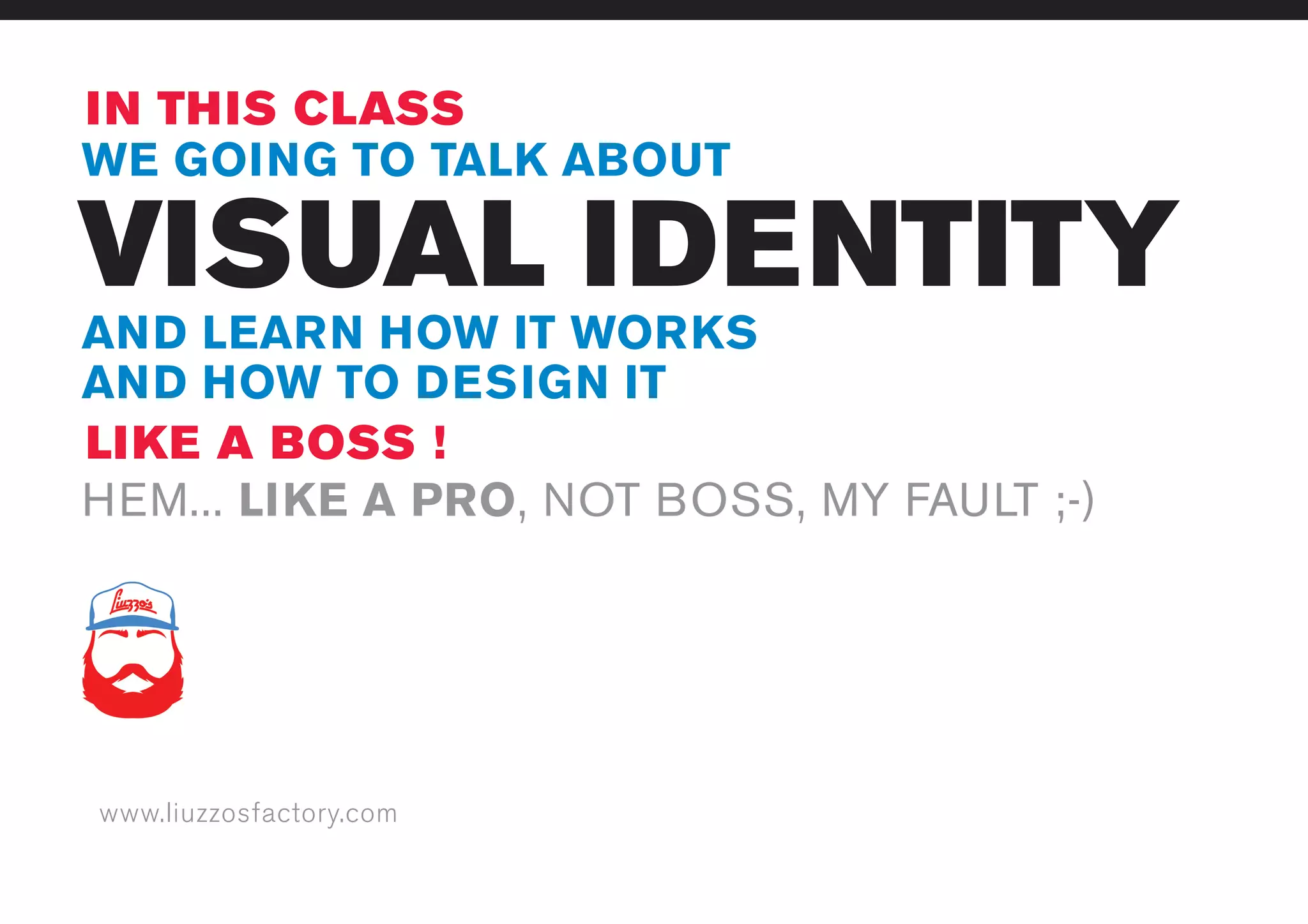 www.liuzzosfactory.com
VISUAL IDENTITY
IN THIS CLASS
LIKE A BOSS !
WE GOING TO TALK ABOUT
AND LEARN HOW IT WORKS
AND HOW TO DESIGN IT
HEM... LIKE A PRO, NOT BOSS, MY FAULT ;-)
 