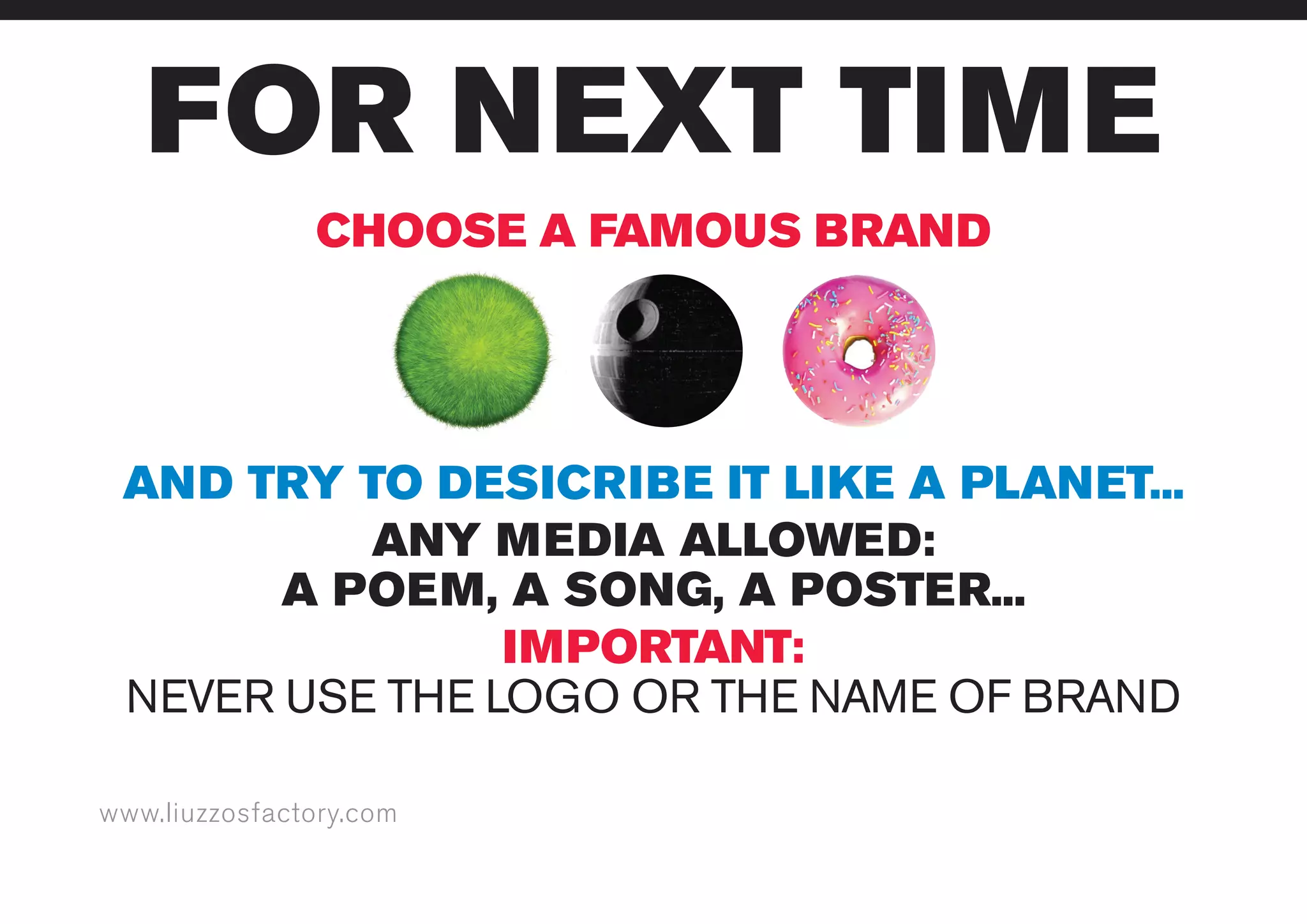 www.liuzzosfactory.com
FOR NEXT TIME
CHOOSE A FAMOUS BRAND
AND TRY TO DESICRIBE IT LIKE A PLANET...
ANY MEDIA ALLOWED:
A POEM, A SONG, A POSTER...
IMPORTANT:
NEVER USE THE LOGO OR THE NAME OF BRAND
 