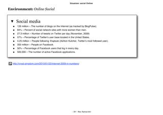 Situation: social Online


Environment: Online Social


     Social media
      126 million – The number of blogs on the Internet (as tracked by BlogPulse).
      84% – Percent of social network sites with more women than men.
      27.3 million – Number of tweets on Twitter per day (November, 2009)
      57% – Percentage of Twitterʼs user base located in the United States.
      4.25 million – People following @aplusk (Ashton Kutcher, Twitterʼs most followed user).
      350 million – People on Facebook.
      50% – Percentage of Facebook users that log in every day.
      500,000 – The number of active Facebook applications.




  http://royal.pingdom.com/2010/01/22/internet-2009-in-numbers/




                                                          - 84 - Max Ramaciotti
 
