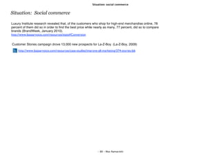 Situation: social commerce


Situation: Social commerce

Luxury Institute research revealed that, of the customers who shop for high-end merchandise online, 78
percent of them did so in order to ﬁnd the best price while nearly as many, 77 percent, did so to compare
brands (BrandWeek, January 2010).
http://www.bazaarvoice.com/resources/stats#Conversion


Customer Stories campaign drove 13,000 new prospects for La-Z-Boy. (La-Z-Boy, 2009)

     http://www.bazaarvoice.com/resources/case-studies/improve-all-marketing/374-stories-lzb




                                                               - 88 - Max Ramaciotti
 