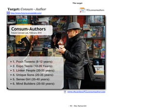 The target


Target: Consum - Author                                         FCLconsumauthors
 http://www.futureconceptlab.com/




  Consum-Authors
  Future Concept Lab, February 2010




   1.   Posh Tweens (8-12 years):
   2.   Expo Teens (12-20 Years):
   3.   Linker People (20-35 years):
   4.   Unique Sons (20-35 years):
   5.   Sense Girl (25-40 years):
   6.   Mind Builders (25-50 years):

                                       www.c4e.es/docs/FCLconsumauthors.pps




                                        - 90 - Max Ramaciotti
 