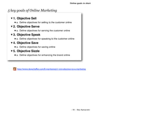 Online goals in short



5 key goals of Online Marketing

   1. Objective Sell
     a. Deﬁne objectives for selling to the customer online
   2. Objective Serve
     a. Deﬁne objectives for serving the customer online
   3. Objective Speak
     a. Deﬁne objectives for speaking to the customer online
   4. Objective Save
     a. Deﬁne objectives for saving online
   5. Objective Sizzle
     a. Deﬁne objectives for enhancing the brand online




     http://www.davechaffey.com/E-marketing/c1-introduction-to-e-marketing




                                                            - 95 - Max Ramaciotti
 