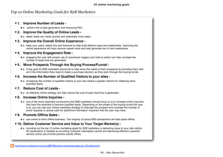 10 online marketing goals

Top 10 Online Marketing Goals for B2B Marketers


    1. Improve Number of Leads -
         a. bottom line is lead generation and improving ROI.
    2. Improve the Quality of Online Leads -
         a. better leads can mean quicker and potentially more sales.
    3. Improve the Overall Online Experience -
         a. keep your users' needs ﬁrst and foremost to help build lifetime value and relationship. Improving the
            online experience will help improve repeat visits and help generate top of mind awareness.
    4. Improve the Engagement Rate -
         a. engaging the user with proper use of conversion triggers and calls to action can help increase the
            number of leads that are generated.
    5. Move Prospects Through the Buying Process/Funnel -
         a. A key goal for B2B marketers should be to help solve the needs of their prospects by providing them with
            all of the information they need to make a purchase decision as they work through the buying funnel.
    6. Increase the Number of Qualiﬁed Visitors to your sites -
         a. increasing the number of qualiﬁed visitors to your site means a greater chance for obtaining more
            qualiﬁed leads.
    7. Reduce Cost of Leads -
         a. an effective online strategy can help reduce the cost of each lead that is generated.
    8. Increase Online Inquiries -
         a. one of the more important conversions that B2B marketers should focus on is to increase online inquiries
            that have the potential to become qualiﬁed leads. Depending on the phase of the buying funnel the user
            is at, you can use your online marketing strategy to intercept the prospect and increase the number of
            email requests or phone calls for additional information inqueries that the user may have.
    9. Promote Ofﬂine Sales -
         a. use online to drive ofﬂine business. The majority of actual B2B transactions will take place ofﬂine.
    10. Deliver Customer Service and Value to Your Target Market(s) -
         a. rounding out the top 10 online marketing goals for B2B marketers is delivering value to your site visitors.
            No explanation is needed as providing customer interception points and delivering effective customer
            service online can provide positive results ofﬂine.



  http://www.marketing-jive.com/2007/06/online-marketing-goals-top-10-online.html

                                                                               - 96 - Max Ramaciotti
 