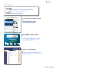 Risorse

Other Resources

  1. Internet Stats
     a.              http://royal.pingdom.com/2010/01/22/internet-2009-in-numbers/
          i.       http://www.internetworldstats.com/stats.htm
  2. Collections
     a.          http://www.rba.co.uk/sources/stats.htm




                                                             Luxury Online marketing Short

                                                          http://www.slideshare.net/IC_Agency/the-
                                                          essentials-of-luxury-digital-marketing




                                                   Gerd Leonhard - Luxury Future
                                                      http://www.mediafuturist.com/

   !           twitter.com/gleonhard                  http://www.slideshare.net/gleonhard/luxury-futures-the-
   !           www.mediafuturist.com                  future-of-the-luxury-market-gerd-leonhard-luxury-
                                                      interactive-london-march-17-2009




                                                     Tutorial - Marketing Plan

                                                          http://www.thewritemarket.com/marketing/index.php?
                                                          marketing=business-plan&title=How%20to%20Write%20a
                                                          %20Marketing%20Plan




                                                                                                                - 97 - Max Ramaciotti
 