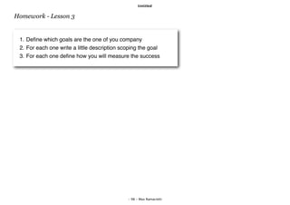 Untitled


Homework - Lesson 3


 1. Deﬁne which goals are the one of you company
 2. For each one write a little description scoping the goal
 3. For each one deﬁne how you will measure the success




                                              - 98 - Max Ramaciotti
 
