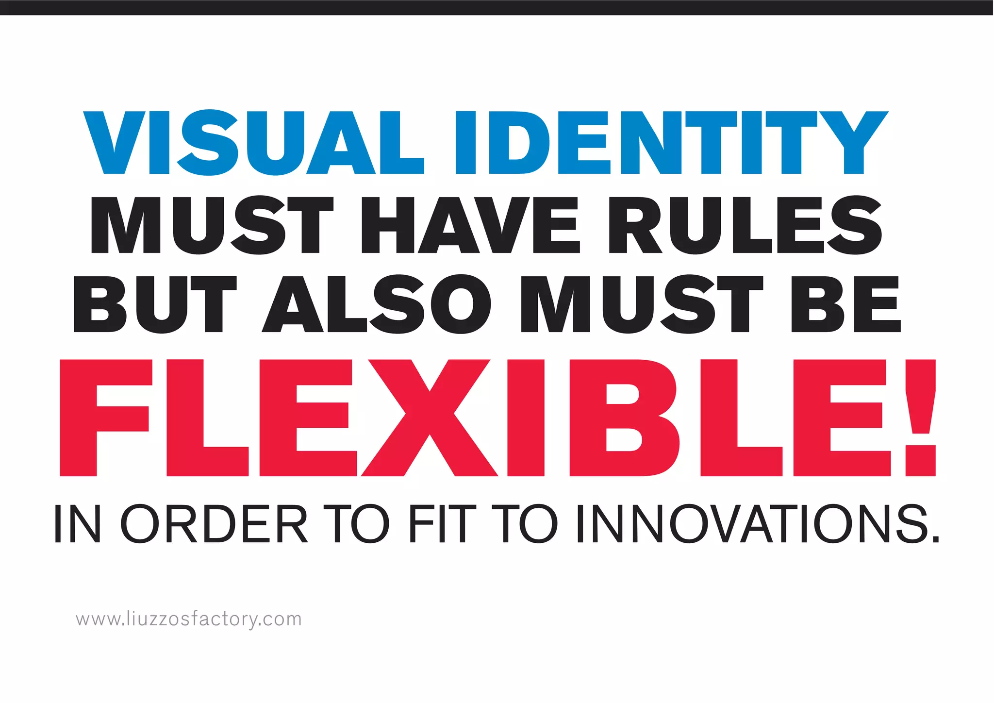 www.liuzzosfactory.com
VISUAL IDENTITY
MUST HAVE RULES
BUT ALSO MUST BE
IN ORDER TO FIT TO INNOVATIONS.
FLEXIBLE!
 