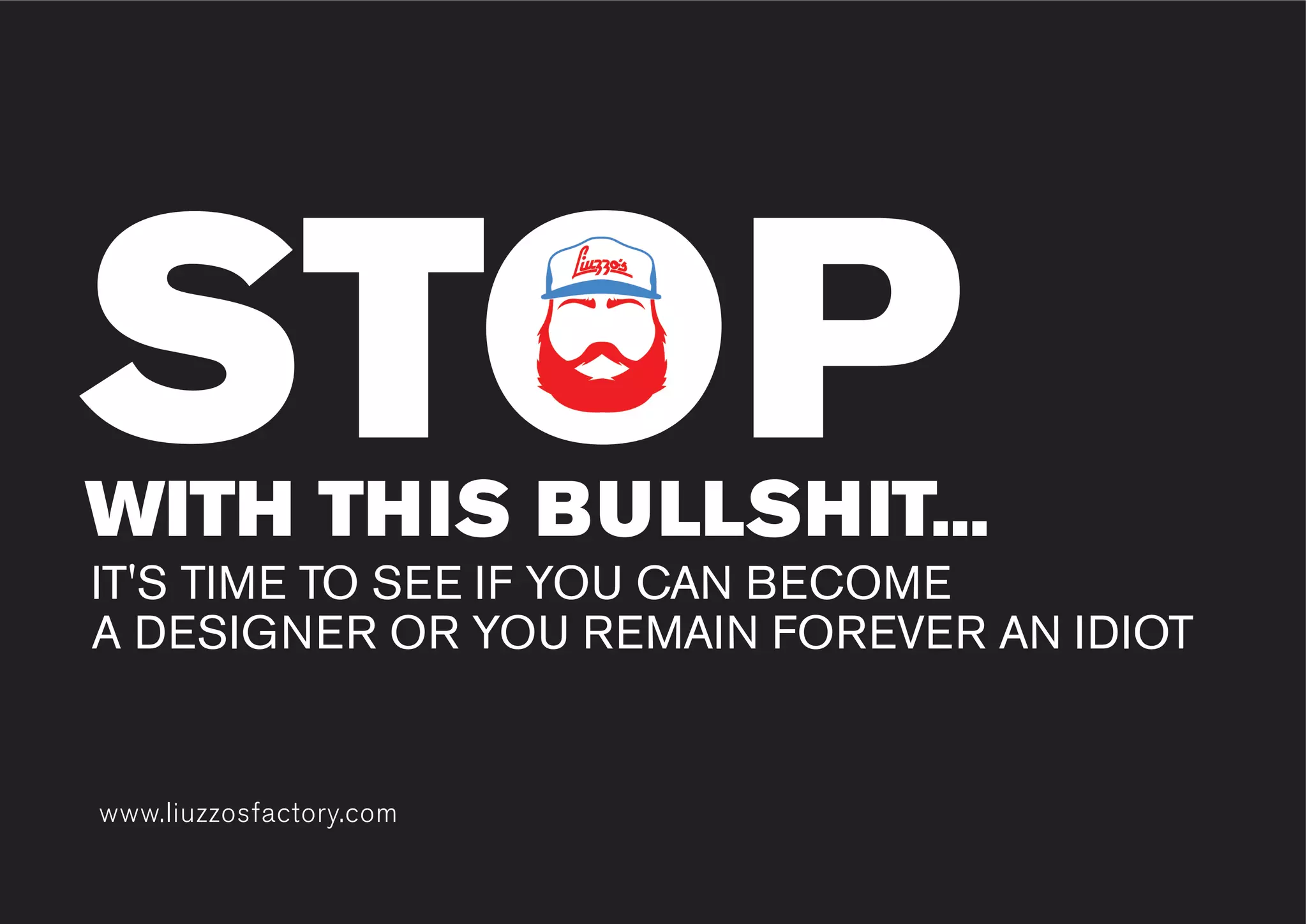 www.liuzzosfactory.comwww.liuzzosfactory.com
STOPWITH THIS BULLSHIT...
IT'S TIME TO SEE IF YOU CAN BECOME
A DESIGNER OR YOU REMAIN FOREVER AN IDIOT
STOP
 