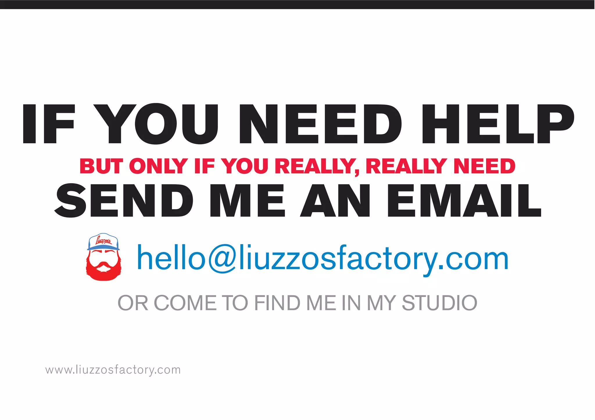 www.liuzzosfactory.com
IF YOU NEED HELP
SEND ME AN EMAIL
BUT ONLY IF YOU REALLY, REALLY NEED
OR COME TO FIND ME IN MY STUDIO
hello@liuzzosfactory.com
 