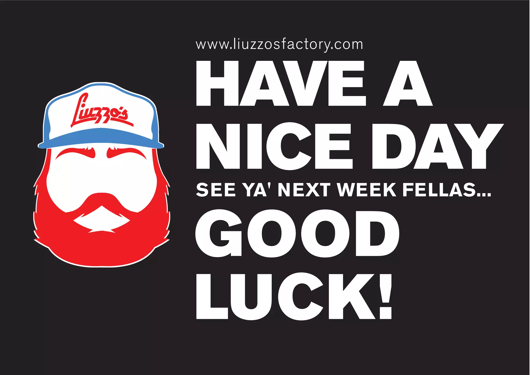 www.liuzzosfactory.com
HAVE A
NICE DAY
GOOD
LUCK!
www.liuzzosfactory.com
SEE YA' NEXT WEEK FELLAS...
 