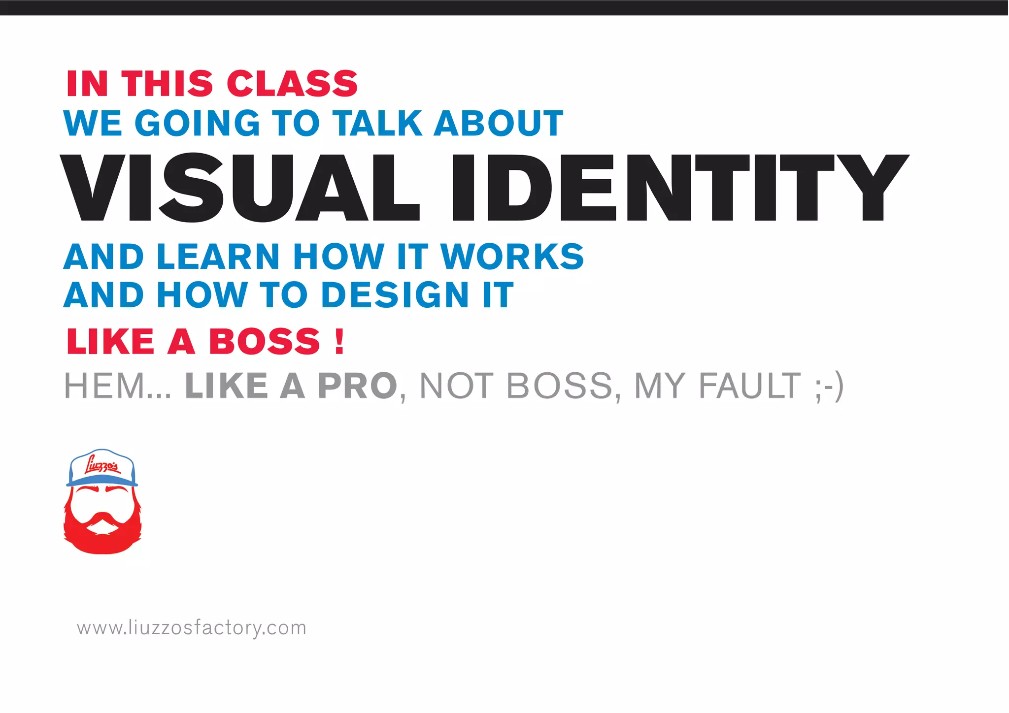 www.liuzzosfactory.com
VISUAL IDENTITY
IN THIS CLASS
LIKE A BOSS !
WE GOING TO TALK ABOUT
AND LEARN HOW IT WORKS
AND HOW TO DESIGN IT
HEM... LIKE A PRO, NOT BOSS, MY FAULT ;-)
 