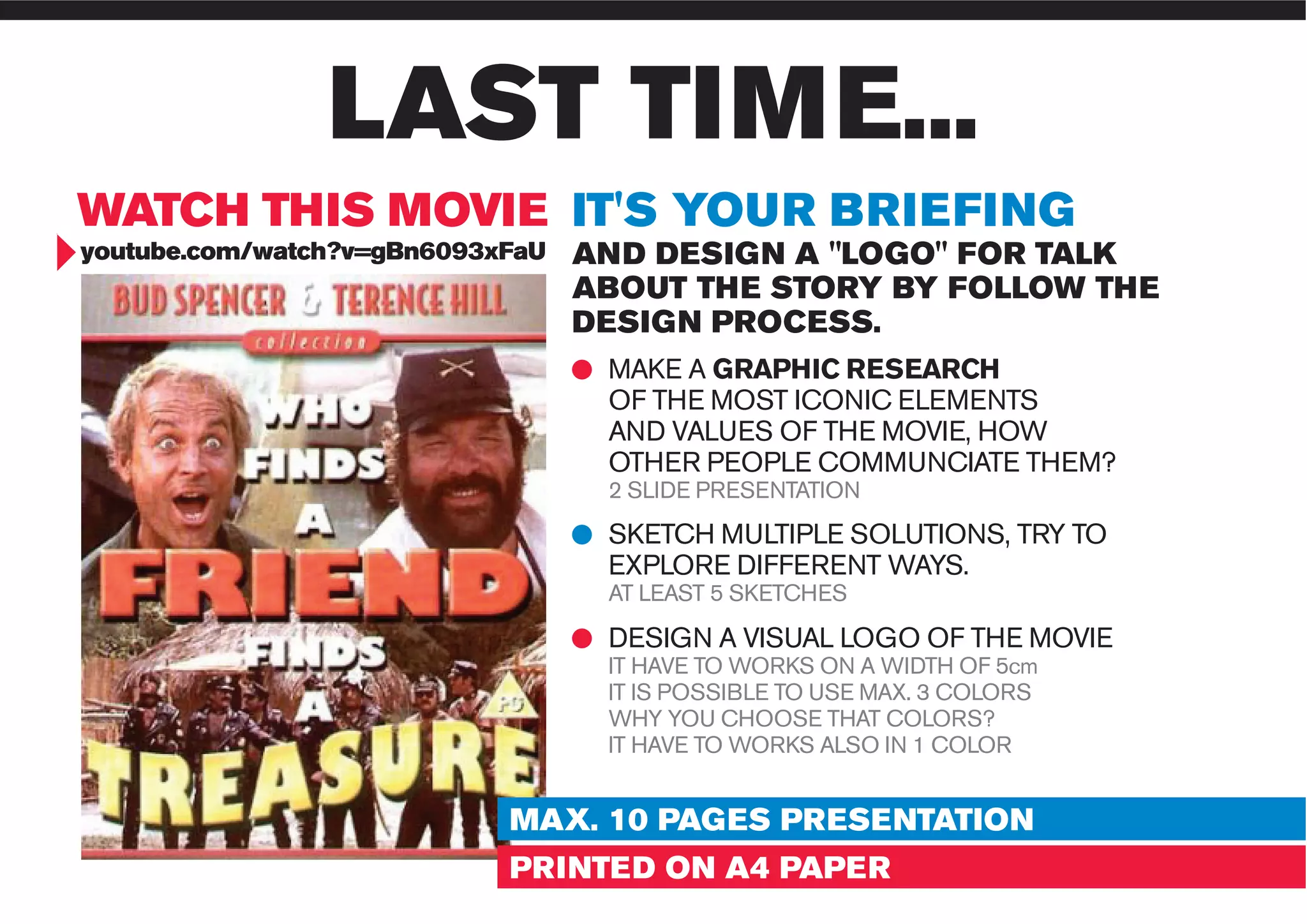 www.liuzzosfactory.com
LAST TIME...
WATCH THIS MOVIE IT'S YOUR BRIEFING
youtube.com/watch?v=gBn6093xFaU AND DESIGN A "LOGO" FOR TALK
ABOUT THE STORY BY FOLLOW THE
DESIGN PROCESS.
MAKE A GRAPHIC RESEARCH
OF THE MOST ICONIC ELEMENTS
AND VALUES OF THE MOVIE, HOW
OTHER PEOPLE COMMUNCIATE THEM?
2 SLIDE PRESENTATION
SKETCH MULTIPLE SOLUTIONS, TRY TO
EXPLORE DIFFERENT WAYS.
AT LEAST 5 SKETCHES
DESIGN A VISUAL LOGO OF THE MOVIE
IT HAVE TO WORKS ON A WIDTH OF 5cm
IT IS POSSIBLE TO USE MAX. 3 COLORS
WHY YOU CHOOSE THAT COLORS?
IT HAVE TO WORKS ALSO IN 1 COLOR
MAX. 10 PAGES PRESENTATION
PRINTED ON A4 PAPER
 