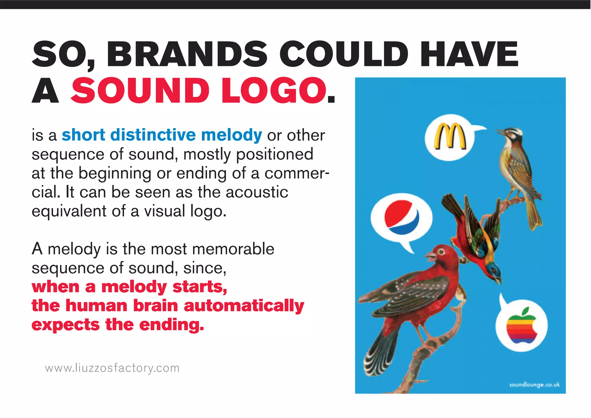 www.liuzzosfactory.com
SO, BRANDS COULD HAVE
A SOUND LOGO.
is a short distinctive melody or other
sequence of sound, mostly positioned
at the beginning or ending of a commer-
cial. It can be seen as the acoustic
equivalent of a visual logo.
A melody is the most memorable
sequence of sound, since,
when a melody starts,
the human brain automatically
expects the ending.
 
