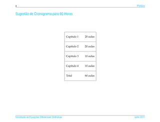 x                                                                           Pref´ cio
                                                                                a


Sugest˜ o de Cronograma para 60 Horas
      a




                                                  Cap´tulo 1
                                                     ı         20 aulas


                                                  Cap´tulo 2
                                                     ı         20 aulas


                                                  Cap´tulo 3
                                                     ı         10 aulas


                                                  Cap´tulo 4
                                                     ı         10 aulas


                                                  Total        60 aulas




       ¸˜ `       ¸˜
Introducao as Equacoes Diferenciais Ordin´ rias
                                         a                                Julho 2011
 