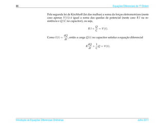 90                                                                                           Equacoes Diferenciais de 1a Ordem
                                                                                                 ¸˜                    .



                              Pela segunda lei de Kirchhoff (lei das malhas) a soma da forcas eletromotrizes (neste
                                                                                          ¸
                              caso apenas V (t)) e igual a soma das quedas de potencial (neste caso R I na re-
                                                  ´
                              sistˆ ncia e Q/C no capacitor), ou seja,
                                  e

                                                                              Q
                                                                        RI+     = V ( t ).
                                                                              C
                                                  dQ
                              Como I (t) =           , ent˜ o a carga Q(t) no capacitor satisfaz a equacao diferencial
                                                          a                                            ¸˜
                                                  dt
                                                                        dQ  1
                                                                    R      + Q = V ( t ).
                                                                        dt  C




       ¸˜ `       ¸˜
Introducao as Equacoes Diferenciais Ordin´ rias
                                         a                                                                         Julho 2011
 