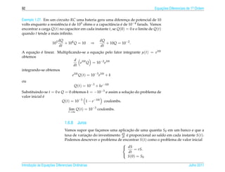 92                                                                                Equacoes Diferenciais de 1a Ordem
                                                                                      ¸˜                    .



Exemplo 1.27. Em um circuito RC uma bateria gera uma diferenca de potencial de 10
                                                                 ¸
volts enquanto a resistˆ ncia e de 103 ohms e a capacitˆ ncia e de 10−4 farads. Vamos
                       e      ´                        a      ´
encontrar a carga Q(t) no capacitor em cada instante t, se Q(0) = 0 e o limite de Q(t)
quando t tende a mais inﬁnito.
                           dQ                         dQ
                     103      + 104 Q = 10        ⇒      + 10Q = 10−2 .
                           dt                         dt
A equacao e linear. Multiplicando-se a equacao pelo fator integrante µ(t) = e10t
       ¸˜ ´                                   ¸˜
obtemos
                              d
                                   e10t Q = 10−2 e10t
                              dt
integrando-se obtemos
                             e10t Q(t) = 10−3 e10t + k
ou
                                     Q(t) = 10−3 + ke−10t
Substituindo-se t = 0 e Q = 0 obtemos k = −10−3 e assim a solucao do problema de
                                                              ¸˜
              ´
valor inicial e
                        Q(t) = 10−3 1 − e−10t coulombs.

                                 lim Q(t) = 10−3 coulombs.
                                 t→∞


                              1.6.8 Juros
                              Vamos supor que facamos uma aplicacao de uma quantia S0 em um banco e que a
                                                  ¸                 ¸˜
                              taxa de variacao do investimento dS e proporcional ao saldo em cada instante S(t).
                                           ¸˜                  dt ´
                              Podemos descrever o problema de encontrar S(t) como o problema de valor inicial
                                                               
                                                                dS
                                                                         = rS.
                                                                    dt
                                                                   S ( 0 ) = S0
                                                               

       ¸˜ `       ¸˜
Introducao as Equacoes Diferenciais Ordin´ rias
                                         a                                                              Julho 2011
 
